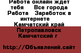 Работа онлайн ждет тебя!  - Все города Работа » Заработок в интернете   . Камчатский край,Петропавловск-Камчатский г.